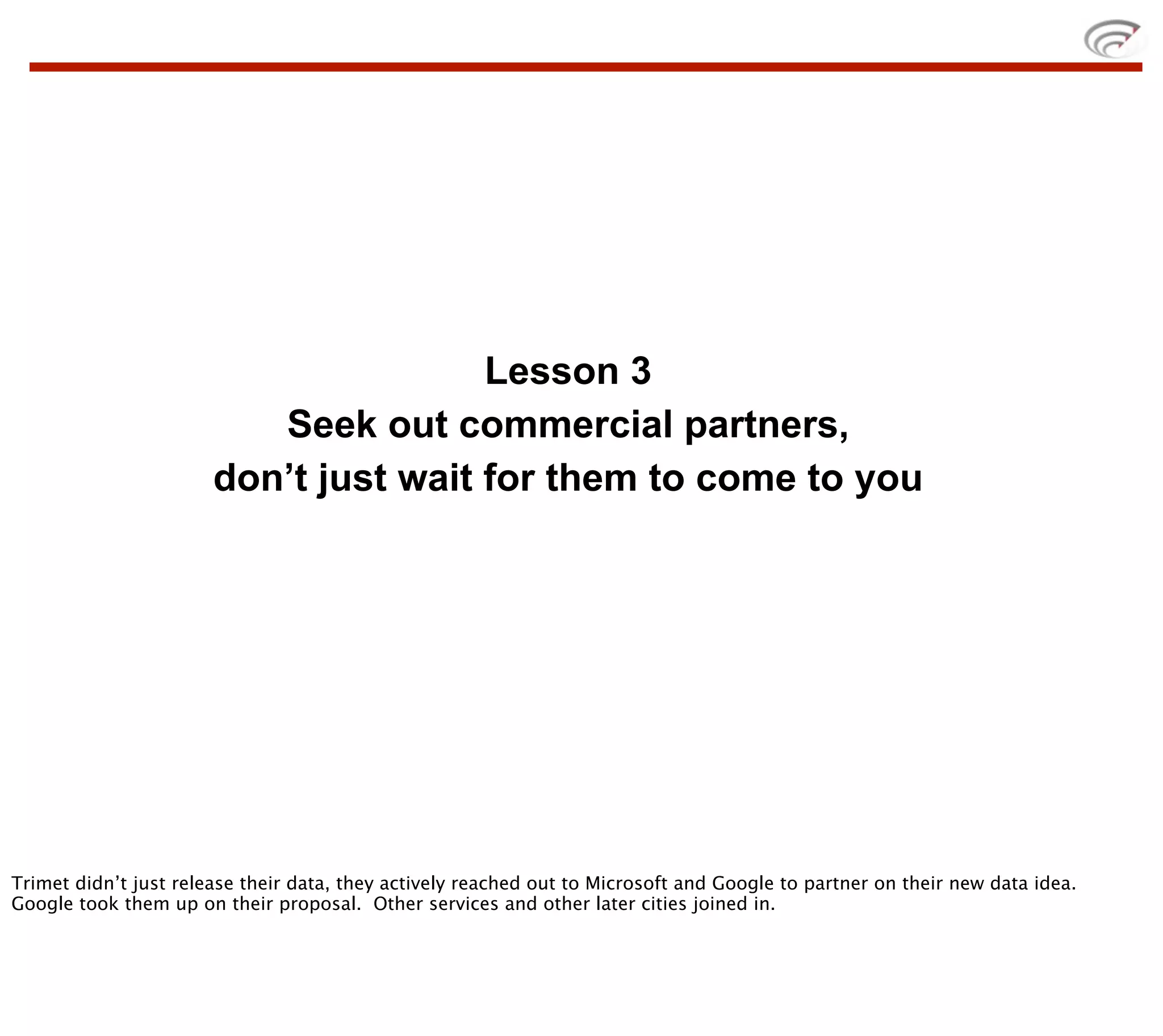 Lesson 3
                          Seek out commercial partners,
                       don’t just wait for them to come to you




Trimet didn’t just release their data, they actively reached out to Microsoft and Google to partner on their new data idea.
Google took them up on their proposal. Other services and other later cities joined in.
 