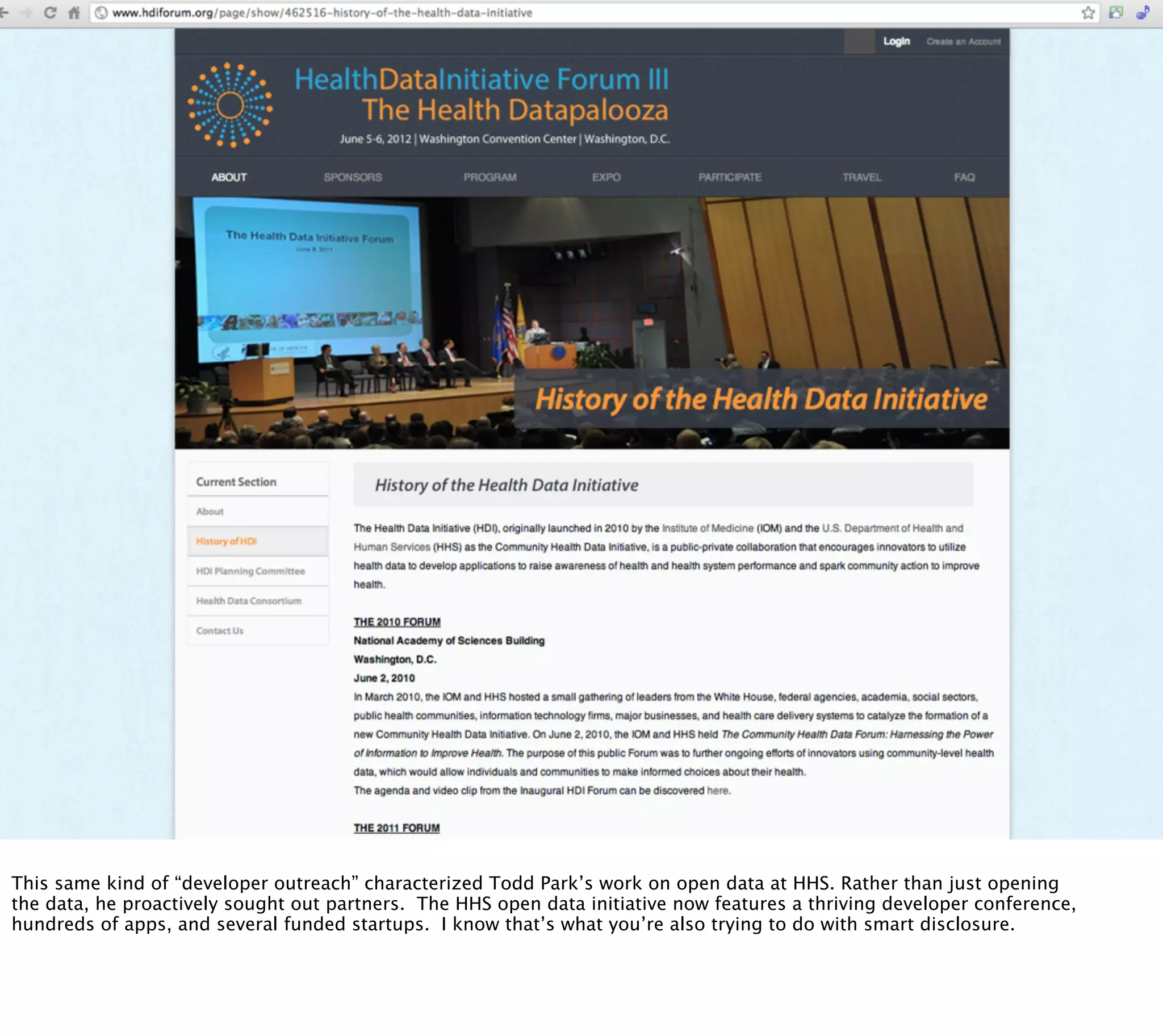 § Health datapalooza




This same kind of “developer outreach” characterized Todd Park’s work on open data at HHS. Rather than just opening
the data, he proactively sought out partners. The HHS open data initiative now features a thriving developer conference,
hundreds of apps, and several funded startups. I know that’s what you’re also trying to do with smart disclosure.
 