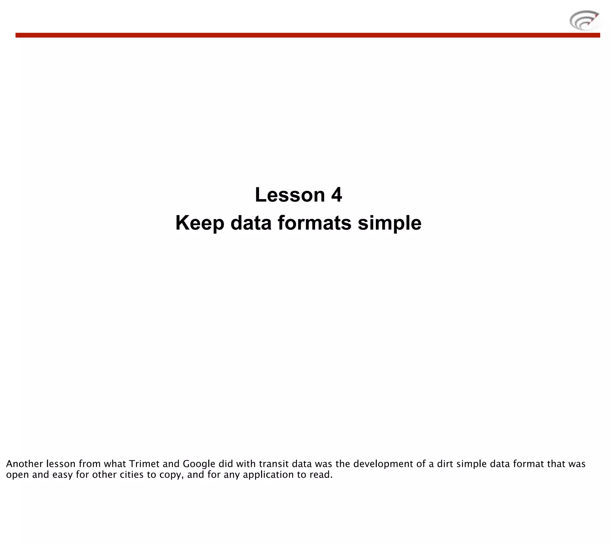Lesson 4
                                   Keep data formats simple




Another lesson from what Trimet and Google did with transit data was the development of a dirt simple data format that was
open and easy for other cities to copy, and for any application to read.
 