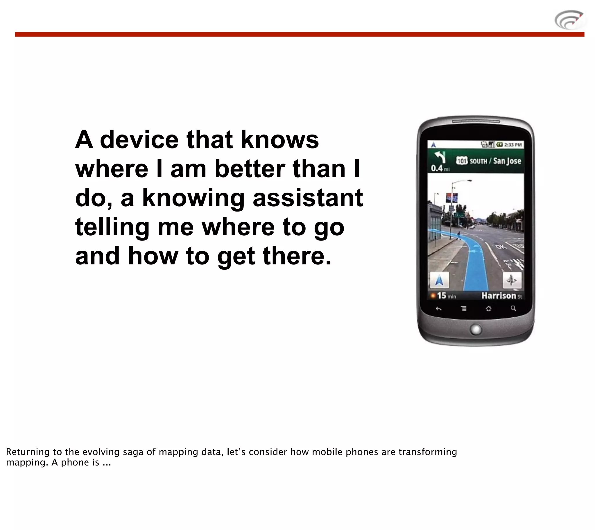 A device that knows
              where I am better than I
              do, a knowing assistant
              telling me where to go
              and how to get there.




Returning to the evolving saga of mapping data, let’s consider how mobile phones are transforming
mapping. A phone is ...
 