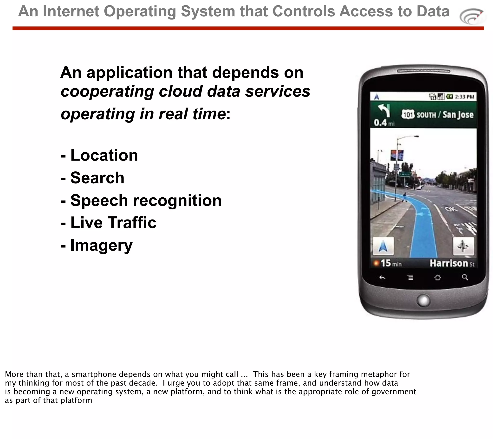 An Internet Operating System that Controls Access to Data


              An application that depends on
              cooperating cloud data services
              operating in real time:

              - Location
              - Search
              - Speech recognition
              - Live Traffic
              - Imagery




More than that, a smartphone depends on what you might call ... This has been a key framing metaphor for
my thinking for most of the past decade. I urge you to adopt that same frame, and understand how data
is becoming a new operating system, a new platform, and to think what is the appropriate role of government
as part of that platform
 