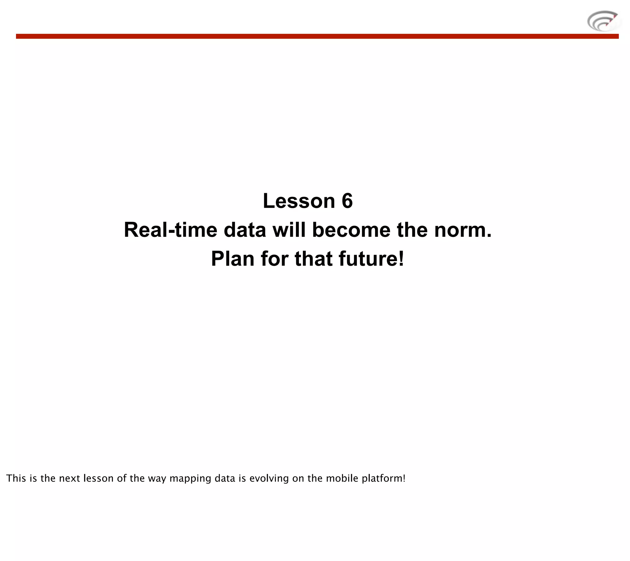 Lesson 6
                        Real-time data will become the norm.
                                Plan for that future!




This is the next lesson of the way mapping data is evolving on the mobile platform!
 