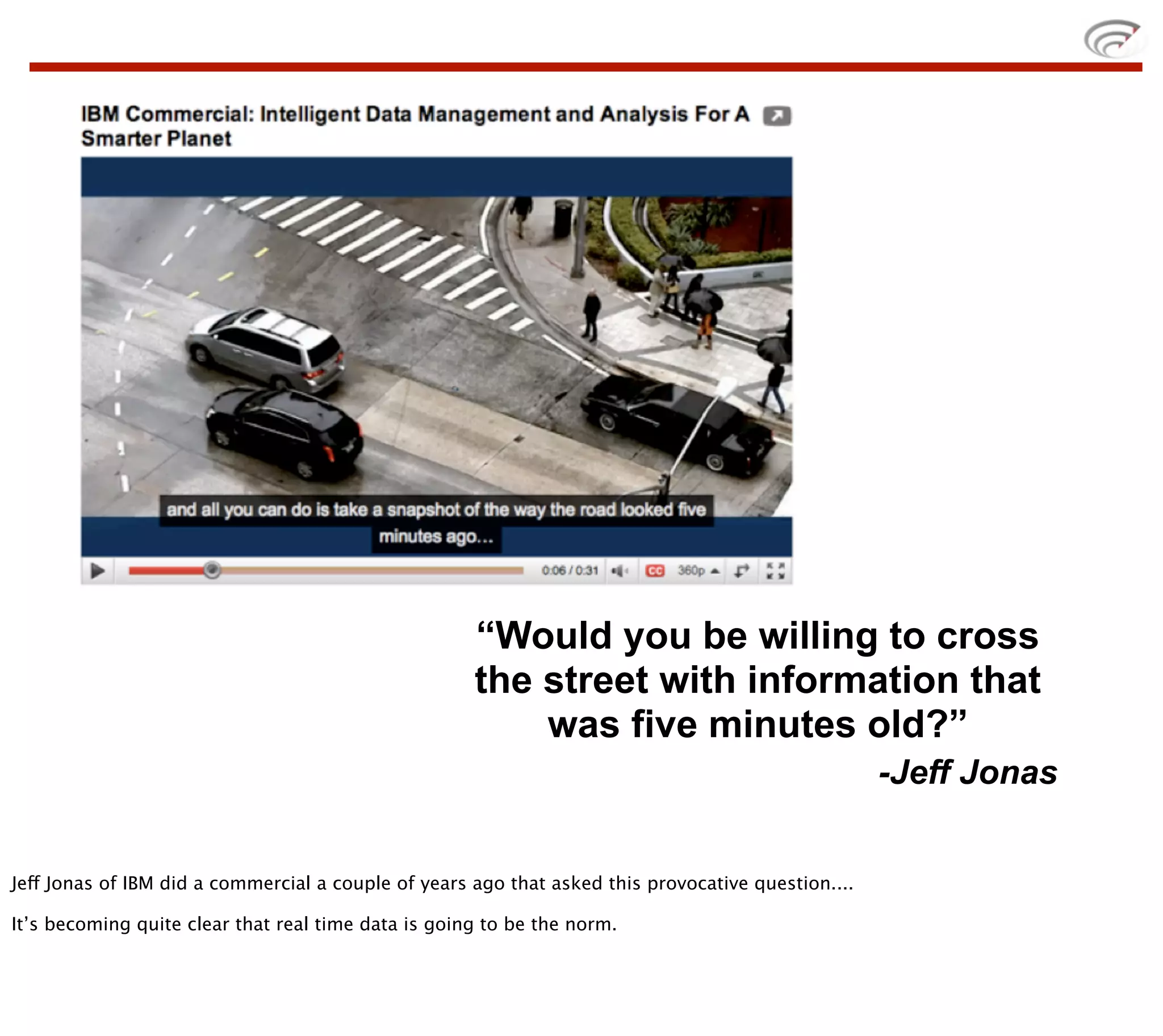 “Would you be willing to cross
                                                     the street with information that
                                                         was five minutes old?”
                                                                                                    -Jeff Jonas


Jeff Jonas of IBM did a commercial a couple of years ago that asked this provocative question....

It’s becoming quite clear that real time data is going to be the norm.
 