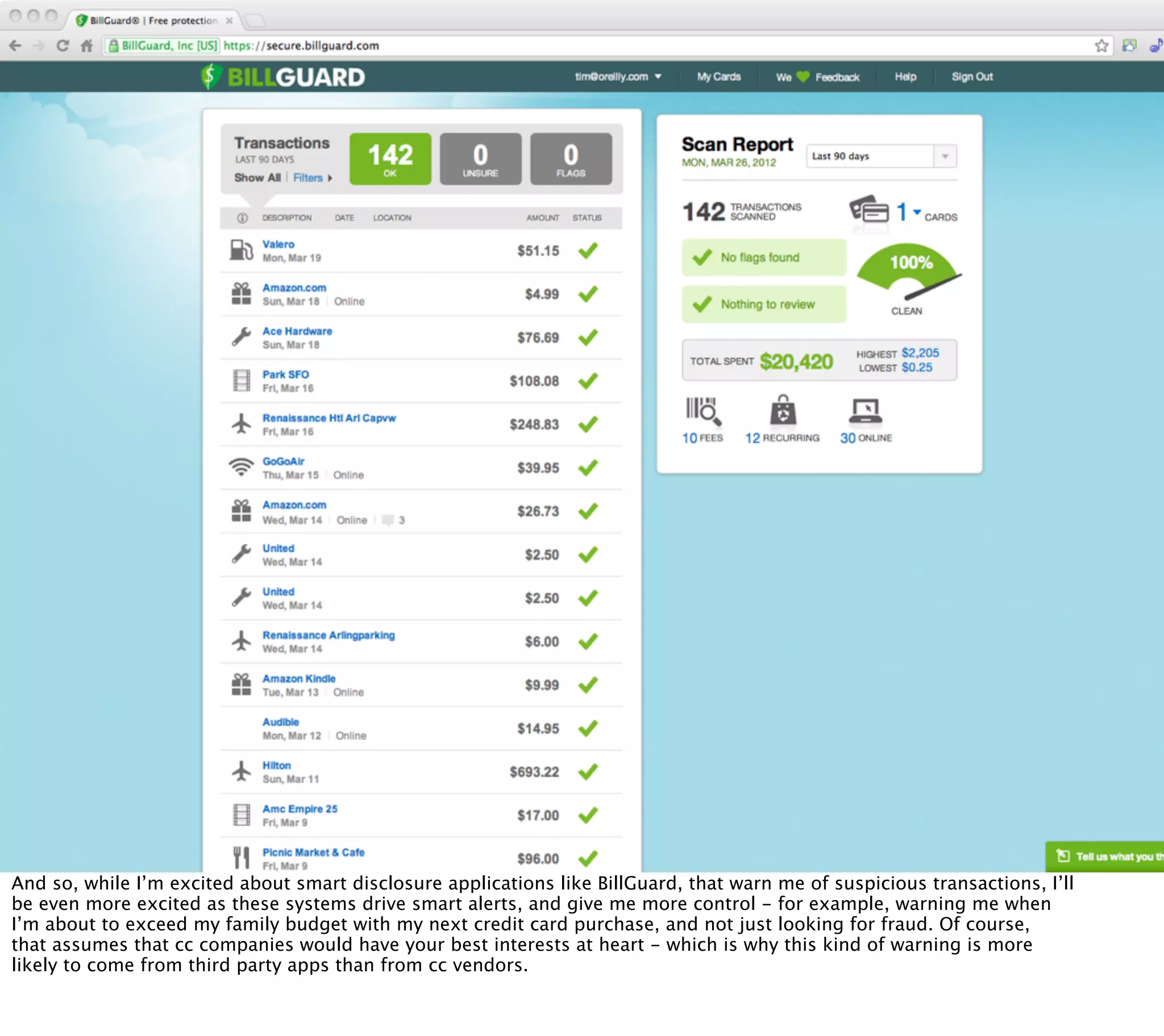 And so, while I’m excited about smart disclosure applications like BillGuard, that warn me of suspicious transactions, I’ll
be even more excited as these systems drive smart alerts, and give me more control - for example, warning me when
I’m about to exceed my family budget with my next credit card purchase, and not just looking for fraud. Of course,
that assumes that cc companies would have your best interests at heart - which is why this kind of warning is more
likely to come from third party apps than from cc vendors.
 