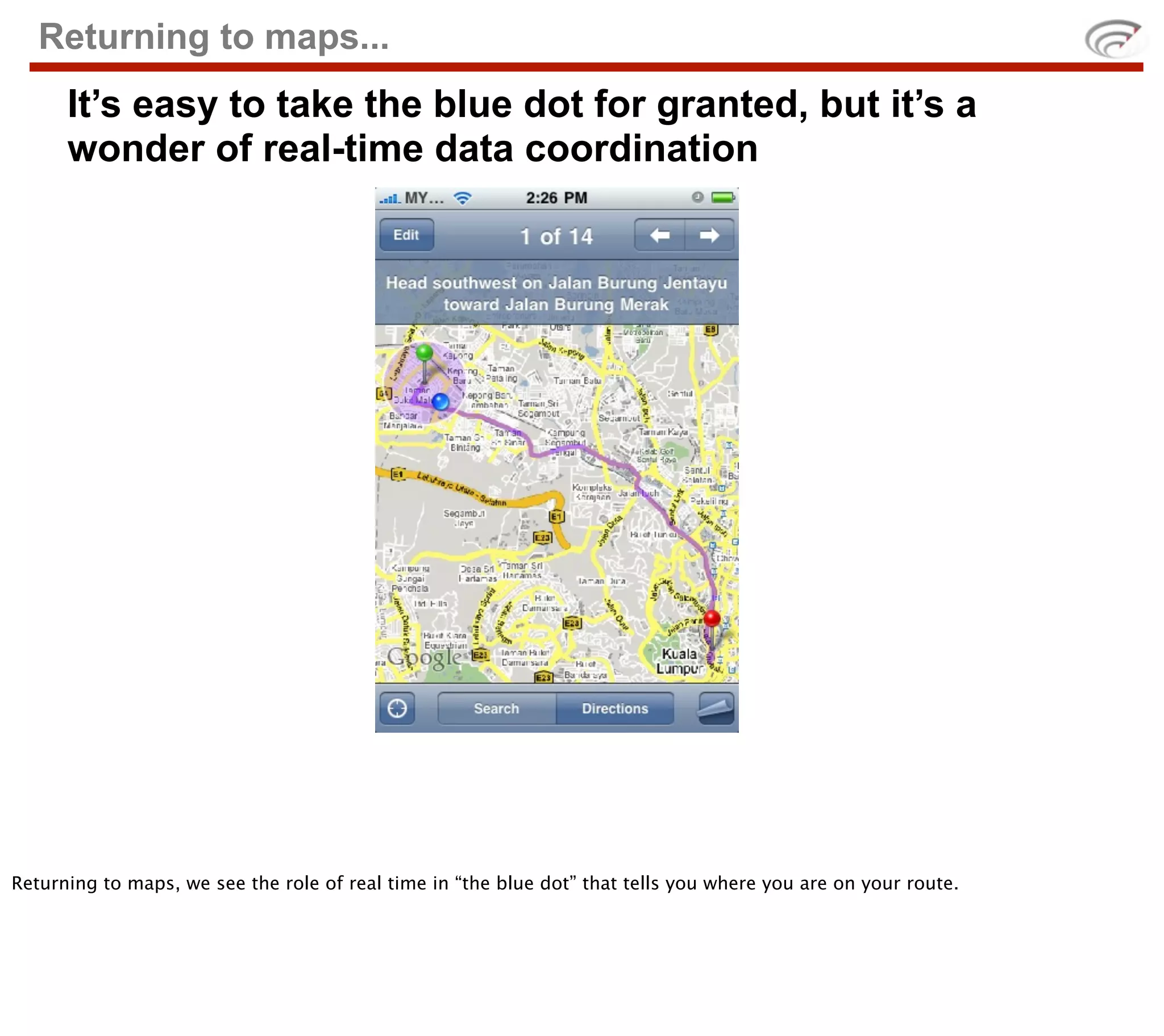 Returning to maps...
      It’s easy to take the blue dot for granted, but it’s a
      wonder of real-time data coordination




Returning to maps, we see the role of real time in “the blue dot” that tells you where you are on your route.
 