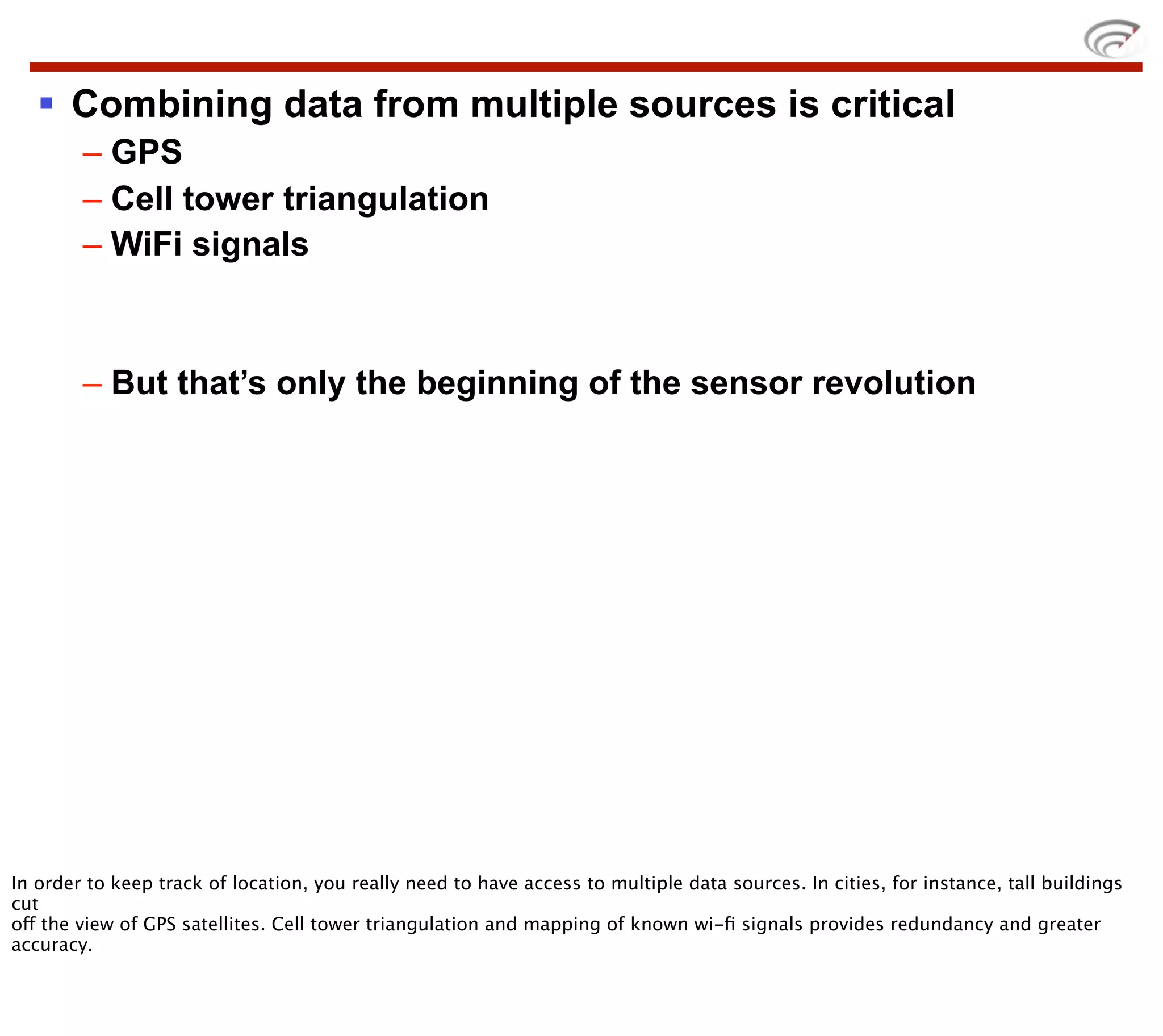 § Combining data from multiple sources is critical
        – GPS
        – Cell tower triangulation
        – WiFi signals



        – But that’s only the beginning of the sensor revolution




In order to keep track of location, you really need to have access to multiple data sources. In cities, for instance, tall buildings
cut
off the view of GPS satellites. Cell tower triangulation and mapping of known wi-ﬁ signals provides redundancy and greater
accuracy.
 