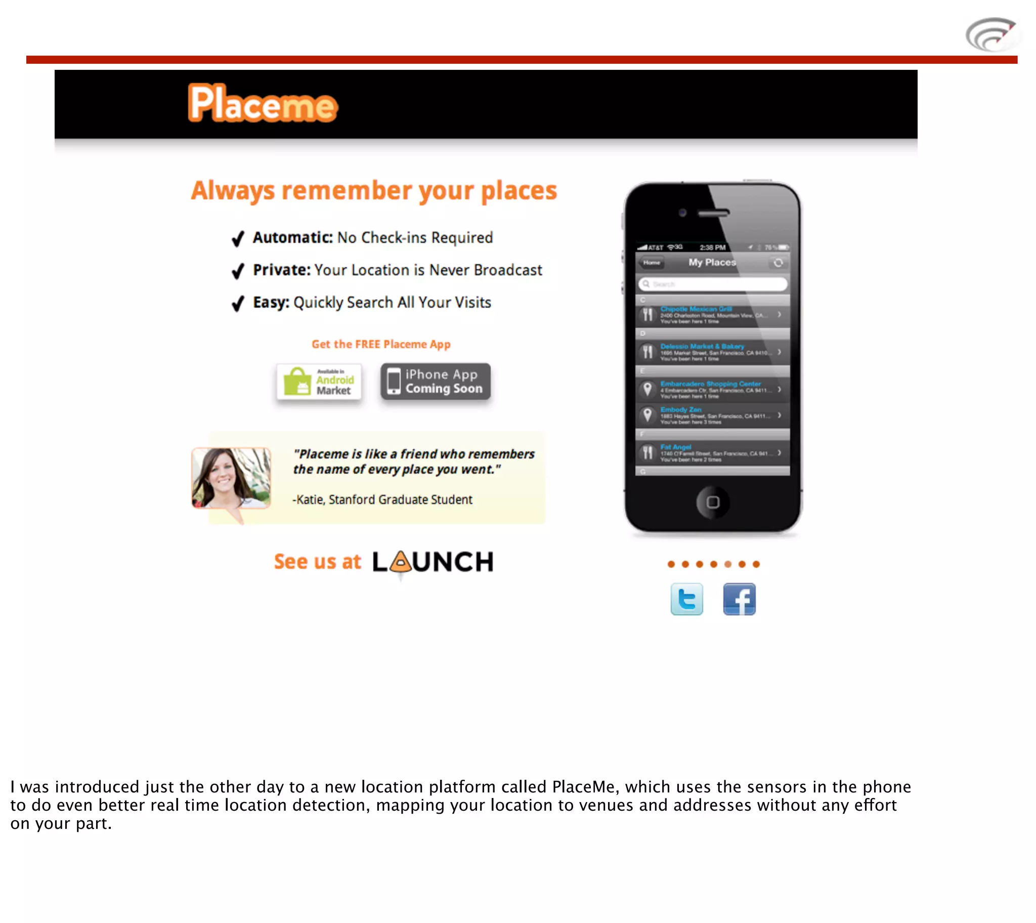 I was introduced just the other day to a new location platform called PlaceMe, which uses the sensors in the phone
to do even better real time location detection, mapping your location to venues and addresses without any effort
on your part.
 