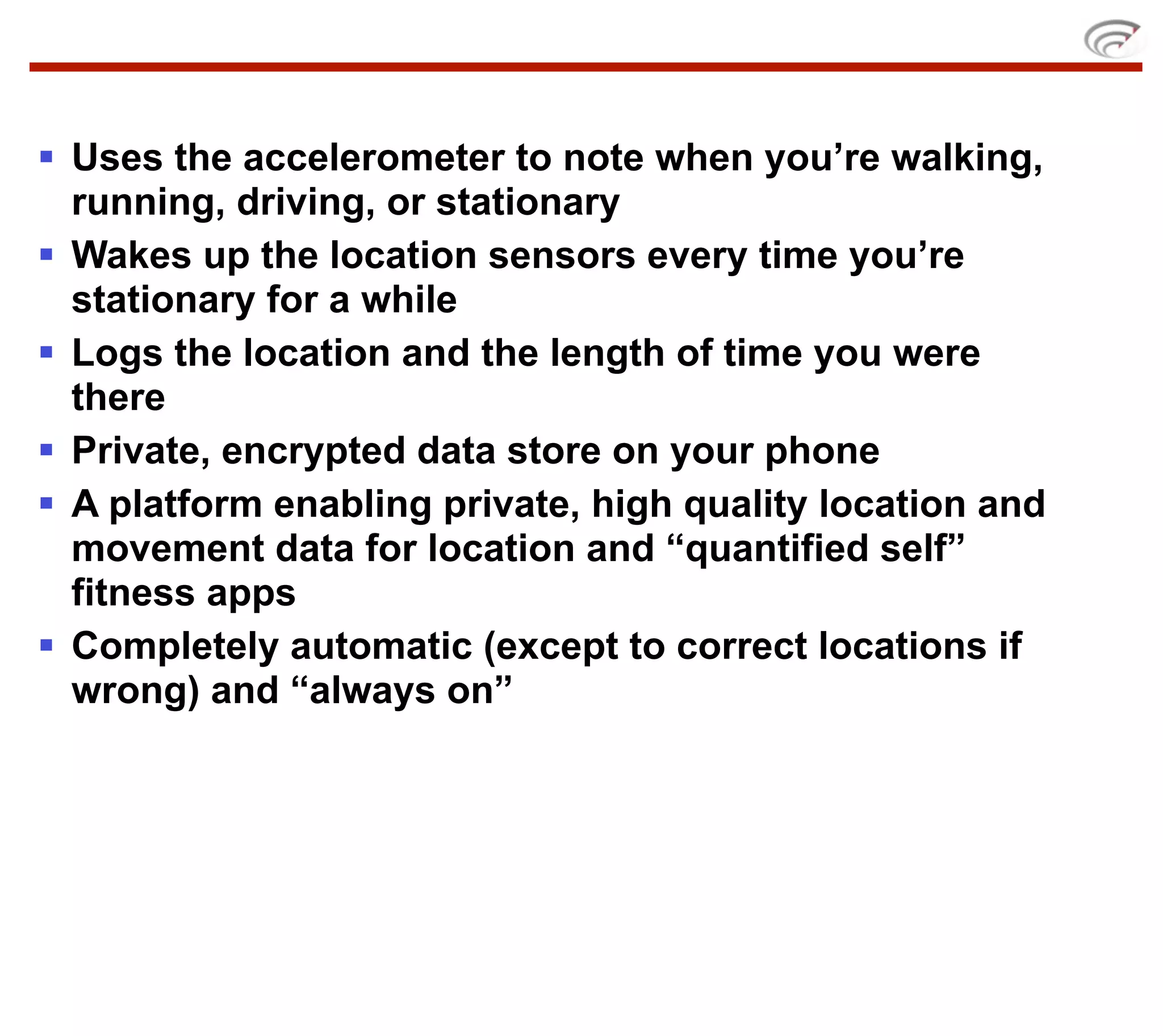 § Uses the accelerometer to note when you’re walking,
   running, driving, or stationary
§ Wakes up the location sensors every time you’re
   stationary for a while
§ Logs the location and the length of time you were
   there
§ Private, encrypted data store on your phone
§ A platform enabling private, high quality location and
   movement data for location and “quantified self”
   fitness apps
§ Completely automatic (except to correct locations if
   wrong) and “always on”
 