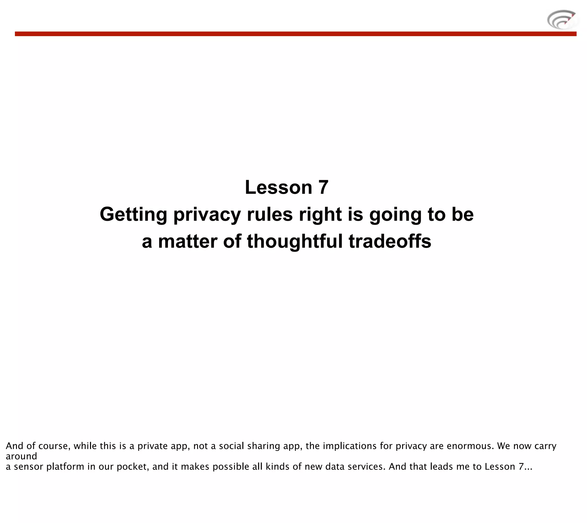 Lesson 7
                     Getting privacy rules right is going to be
                          a matter of thoughtful tradeoffs




And of course, while this is a private app, not a social sharing app, the implications for privacy are enormous. We now carry
around
a sensor platform in our pocket, and it makes possible all kinds of new data services. And that leads me to Lesson 7...
 