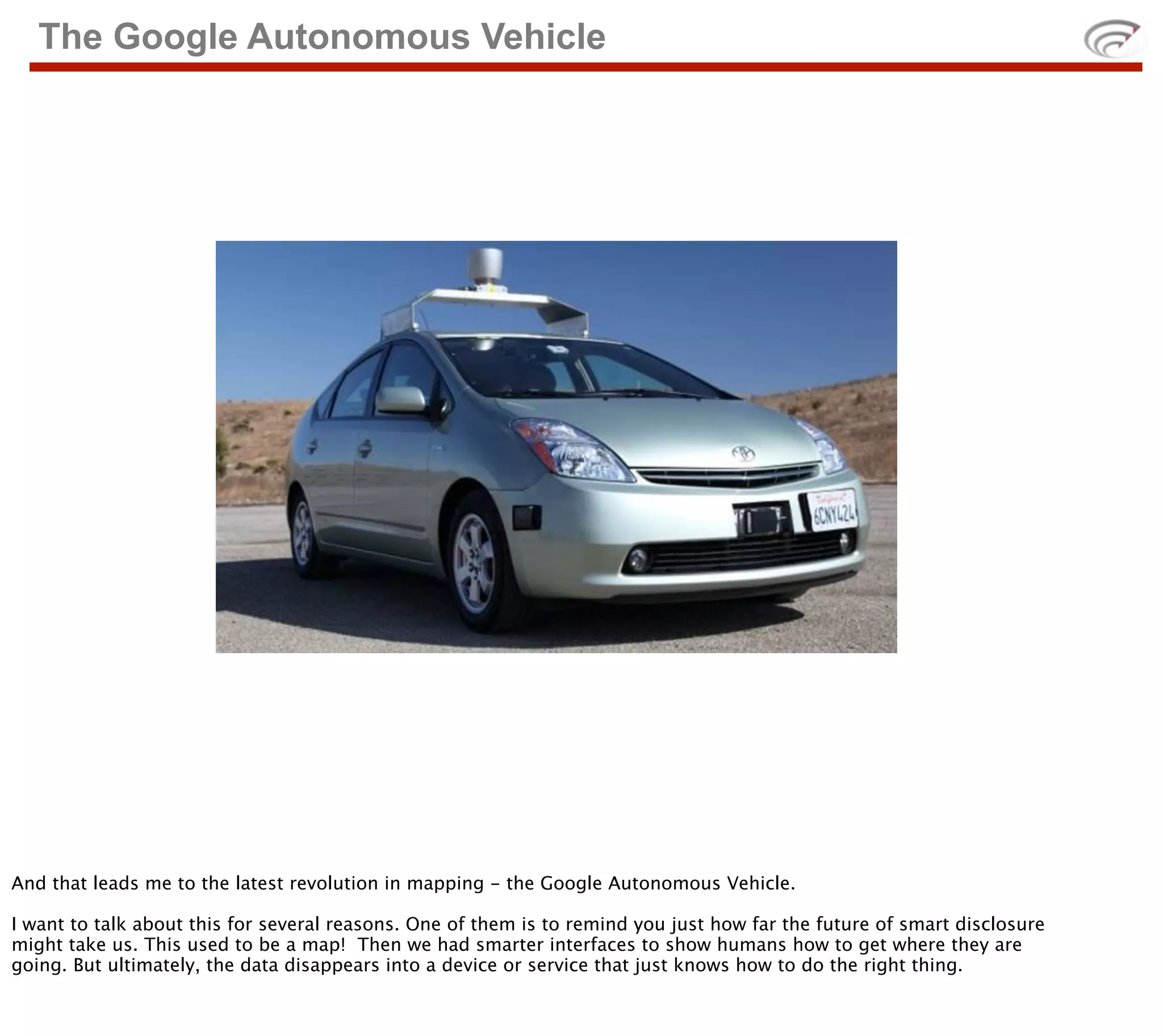 The Google Autonomous Vehicle




And that leads me to the latest revolution in mapping - the Google Autonomous Vehicle.

I want to talk about this for several reasons. One of them is to remind you just how far the future of smart disclosure
might take us. This used to be a map! Then we had smarter interfaces to show humans how to get where they are
going. But ultimately, the data disappears into a device or service that just knows how to do the right thing.
 