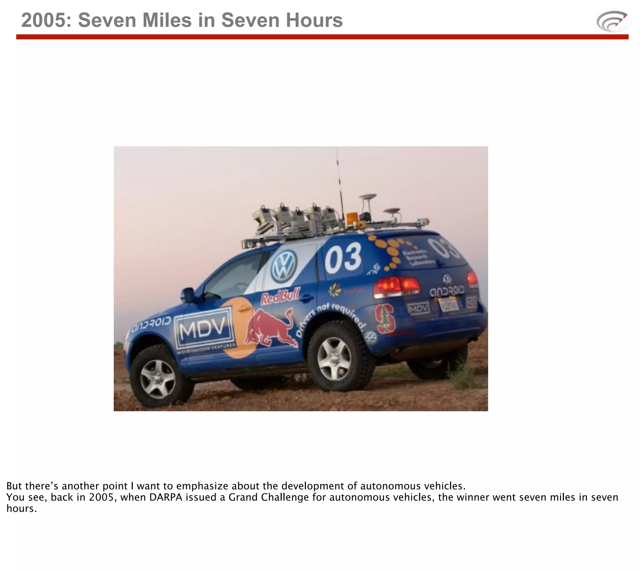 2005: Seven Miles in Seven Hours




But there’s another point I want to emphasize about the development of autonomous vehicles.
You see, back in 2005, when DARPA issued a Grand Challenge for autonomous vehicles, the winner went seven miles in seven
hours.
 