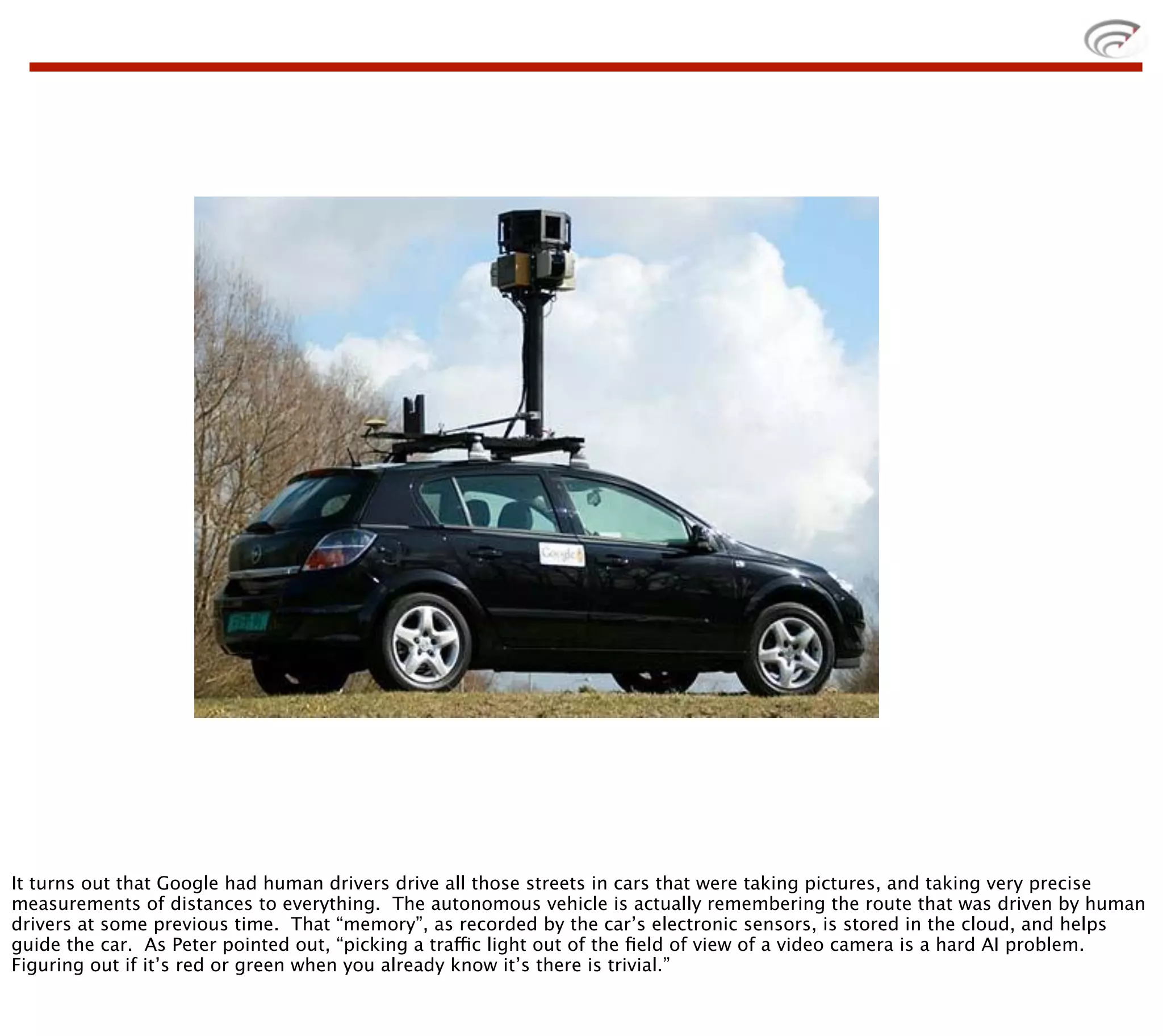 It turns out that Google had human drivers drive all those streets in cars that were taking pictures, and taking very precise
measurements of distances to everything. The autonomous vehicle is actually remembering the route that was driven by human
drivers at some previous time. That “memory”, as recorded by the car’s electronic sensors, is stored in the cloud, and helps
guide the car. As Peter pointed out, “picking a traffic light out of the ﬁeld of view of a video camera is a hard AI problem.
Figuring out if it’s red or green when you already know it’s there is trivial.”
 