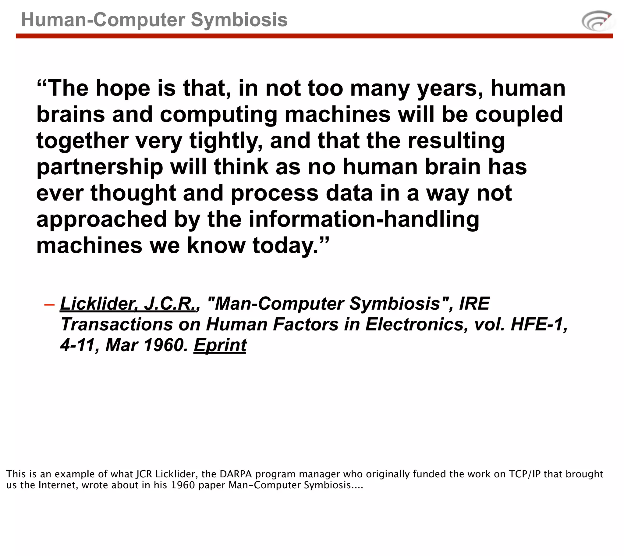 Human-Computer Symbiosis


      “The hope is that, in not too many years, human
      brains and computing machines will be coupled
      together very tightly, and that the resulting
      partnership will think as no human brain has
      ever thought and process data in a way not
      approached by the information-handling
      machines we know today.”

       – Licklider, J.C.R., "Man-Computer Symbiosis", IRE
         Transactions on Human Factors in Electronics, vol. HFE-1,
         4-11, Mar 1960. Eprint




This is an example of what JCR Licklider, the DARPA program manager who originally funded the work on TCP/IP that brought
us the Internet, wrote about in his 1960 paper Man-Computer Symbiosis....
 