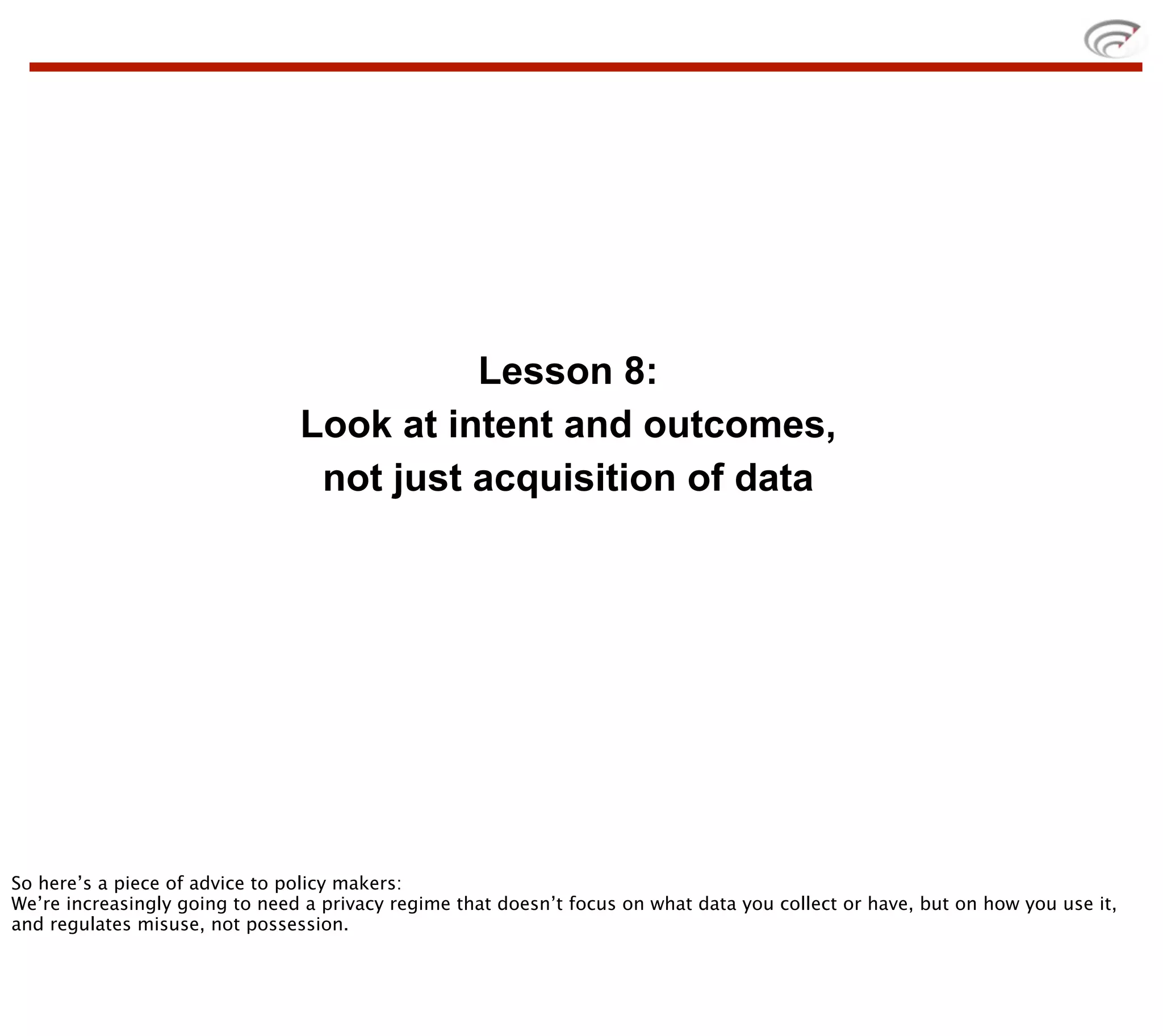 Lesson 8:
                                Look at intent and outcomes,
                                 not just acquisition of data




So here’s a piece of advice to policy makers:
We’re increasingly going to need a privacy regime that doesn’t focus on what data you collect or have, but on how you use it,
and regulates misuse, not possession.
 