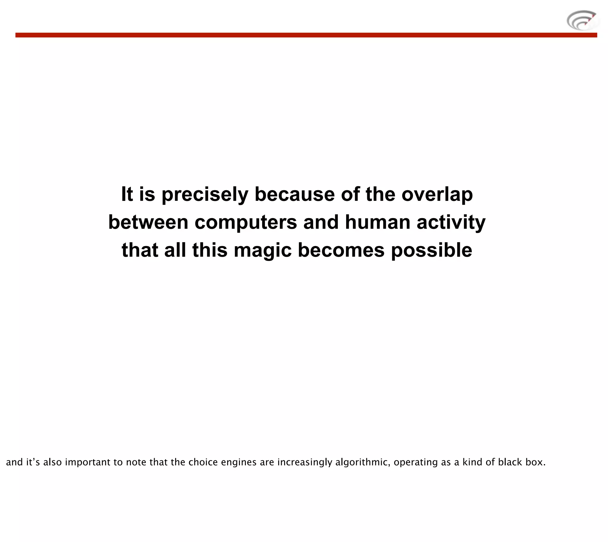 It is precisely because of the overlap
                      between computers and human activity
                       that all this magic becomes possible




and it’s also important to note that the choice engines are increasingly algorithmic, operating as a kind of black box.
 