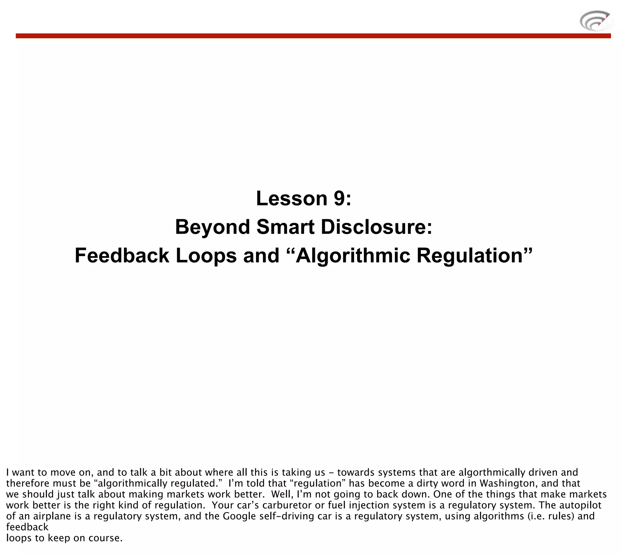Lesson 9:
                       Beyond Smart Disclosure:
              Feedback Loops and “Algorithmic Regulation”




I want to move on, and to talk a bit about where all this is taking us - towards systems that are algorthmically driven and
therefore must be “algorithmically regulated.” I’m told that “regulation” has become a dirty word in Washington, and that
we should just talk about making markets work better. Well, I’m not going to back down. One of the things that make markets
work better is the right kind of regulation. Your car’s carburetor or fuel injection system is a regulatory system. The autopilot
of an airplane is a regulatory system, and the Google self-driving car is a regulatory system, using algorithms (i.e. rules) and
feedback
loops to keep on course.
 