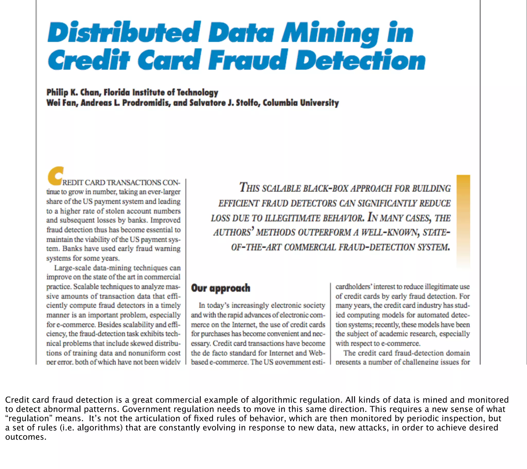 § credit card fraud detection as an ec




Credit card fraud detection is a great commercial example of algorithmic regulation. All kinds of data is mined and monitored
to detect abnormal patterns. Government regulation needs to move in this same direction. This requires a new sense of what
“regulation” means. It’s not the articulation of ﬁxed rules of behavior, which are then monitored by periodic inspection, but
a set of rules (i.e. algorithms) that are constantly evolving in response to new data, new attacks, in order to achieve desired
outcomes.
 