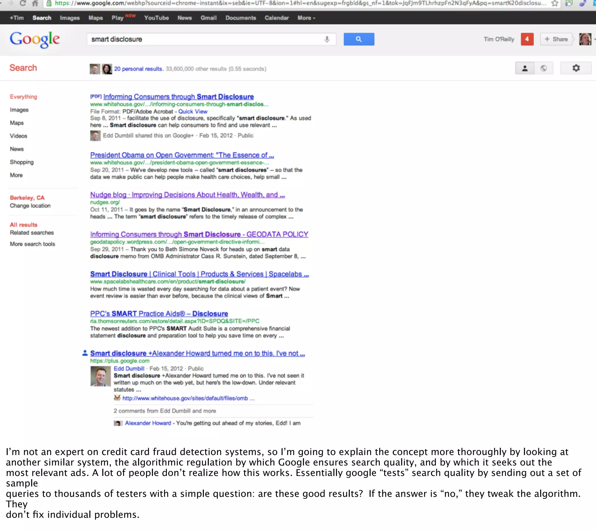 § image of google search for “Smart Disclosure”
   § if good ads here, this could work for both search
      quality and ad stuff




I’m not an expert on credit card fraud detection systems, so I’m going to explain the concept more thoroughly by looking at
another similar system, the algorithmic regulation by which Google ensures search quality, and by which it seeks out the
most relevant ads. A lot of people don’t realize how this works. Essentially google “tests” search quality by sending out a set of
sample
queries to thousands of testers with a simple question: are these good results? If the answer is “no,” they tweak the algorithm.
They
don’t ﬁx individual problems.
 
