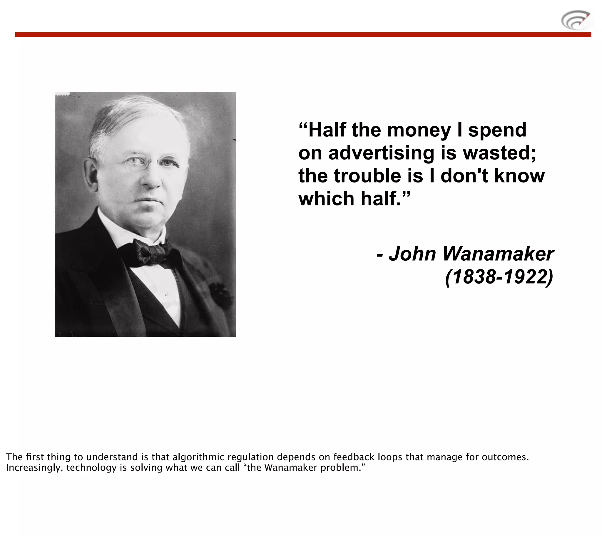 “Half the money I spend
                                                             on advertising is wasted;
                                                             the trouble is I don't know
                                                             which half.”

                                                                              - John Wanamaker
                                                                                     (1838-1922)




The ﬁrst thing to understand is that algorithmic regulation depends on feedback loops that manage for outcomes.
Increasingly, technology is solving what we can call “the Wanamaker problem.”
 
