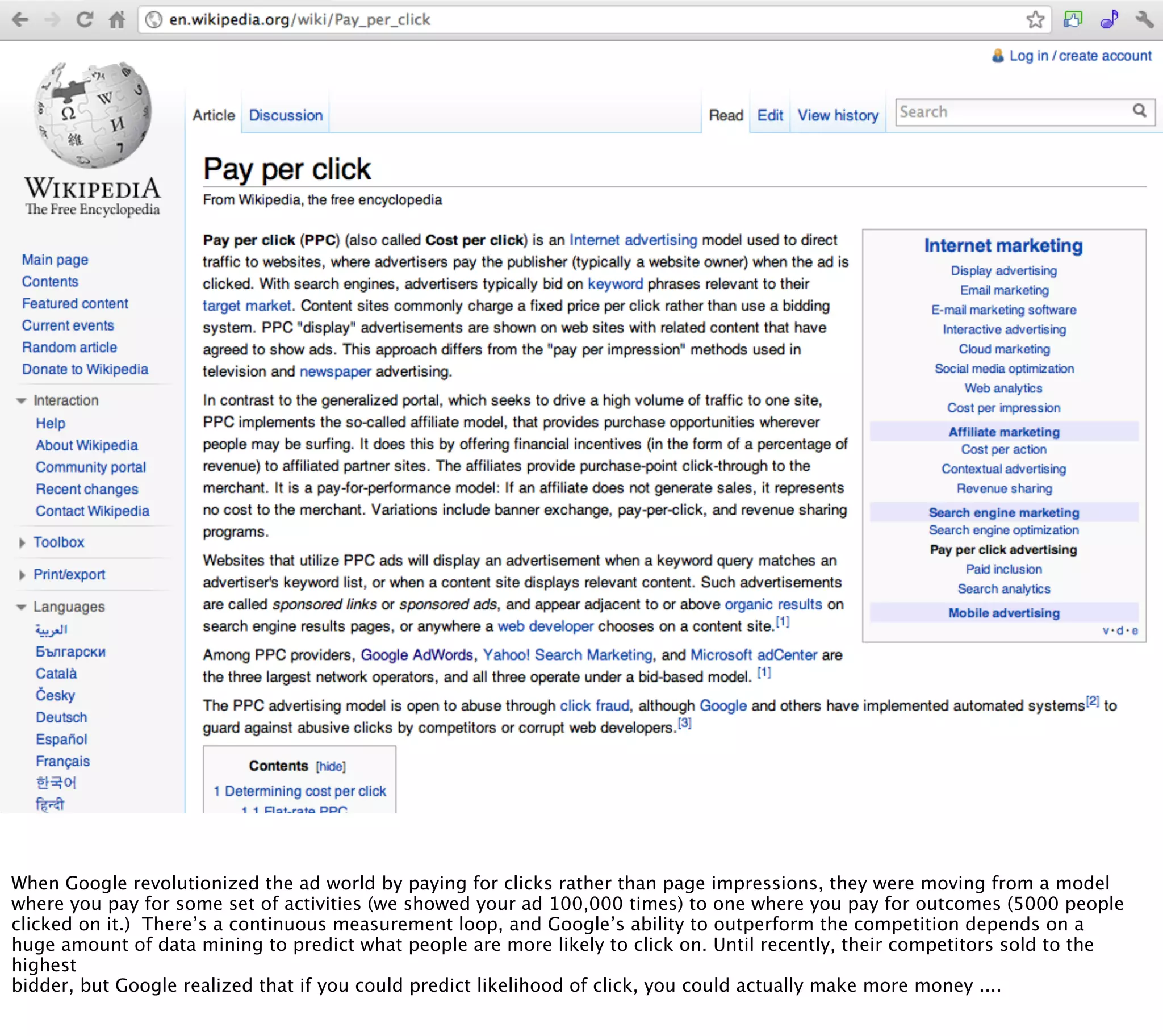 When Google revolutionized the ad world by paying for clicks rather than page impressions, they were moving from a model
where you pay for some set of activities (we showed your ad 100,000 times) to one where you pay for outcomes (5000 people
clicked on it.) There’s a continuous measurement loop, and Google’s ability to outperform the competition depends on a
huge amount of data mining to predict what people are more likely to click on. Until recently, their competitors sold to the
highest
bidder, but Google realized that if you could predict likelihood of click, you could actually make more money ....
 