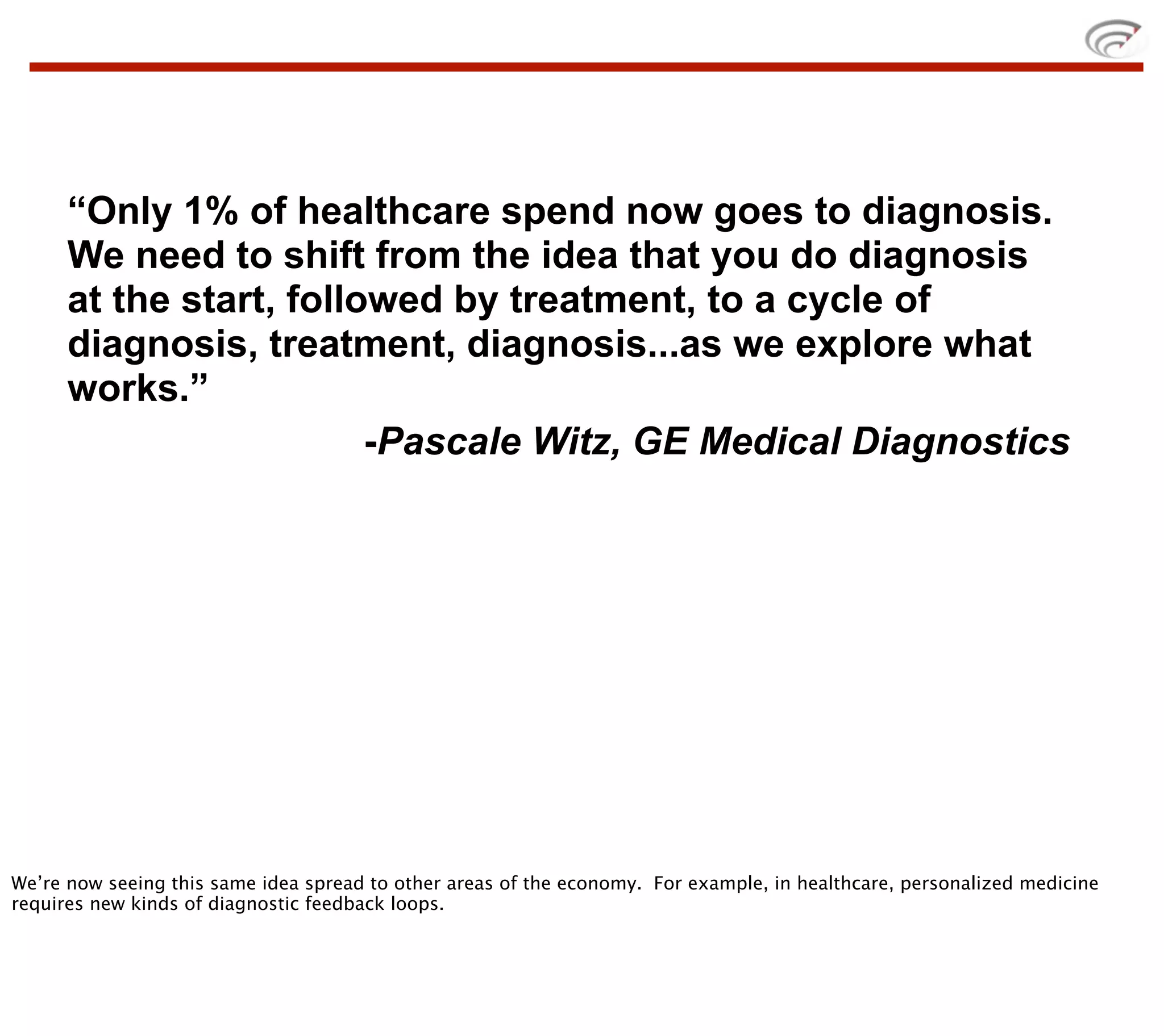 “Only 1% of healthcare spend now goes to diagnosis.
      We need to shift from the idea that you do diagnosis
      at the start, followed by treatment, to a cycle of
      diagnosis, treatment, diagnosis...as we explore what
      works.”
                         -Pascale Witz, GE Medical Diagnostics




We’re now seeing this same idea spread to other areas of the economy. For example, in healthcare, personalized medicine
requires new kinds of diagnostic feedback loops.
 