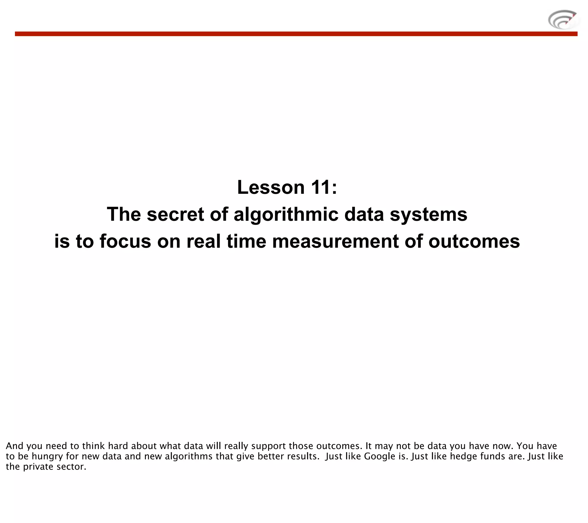 Lesson 11:
                  The secret of algorithmic data systems
           is to focus on real time measurement of outcomes




And you need to think hard about what data will really support those outcomes. It may not be data you have now. You have
to be hungry for new data and new algorithms that give better results. Just like Google is. Just like hedge funds are. Just like
the private sector.
 
