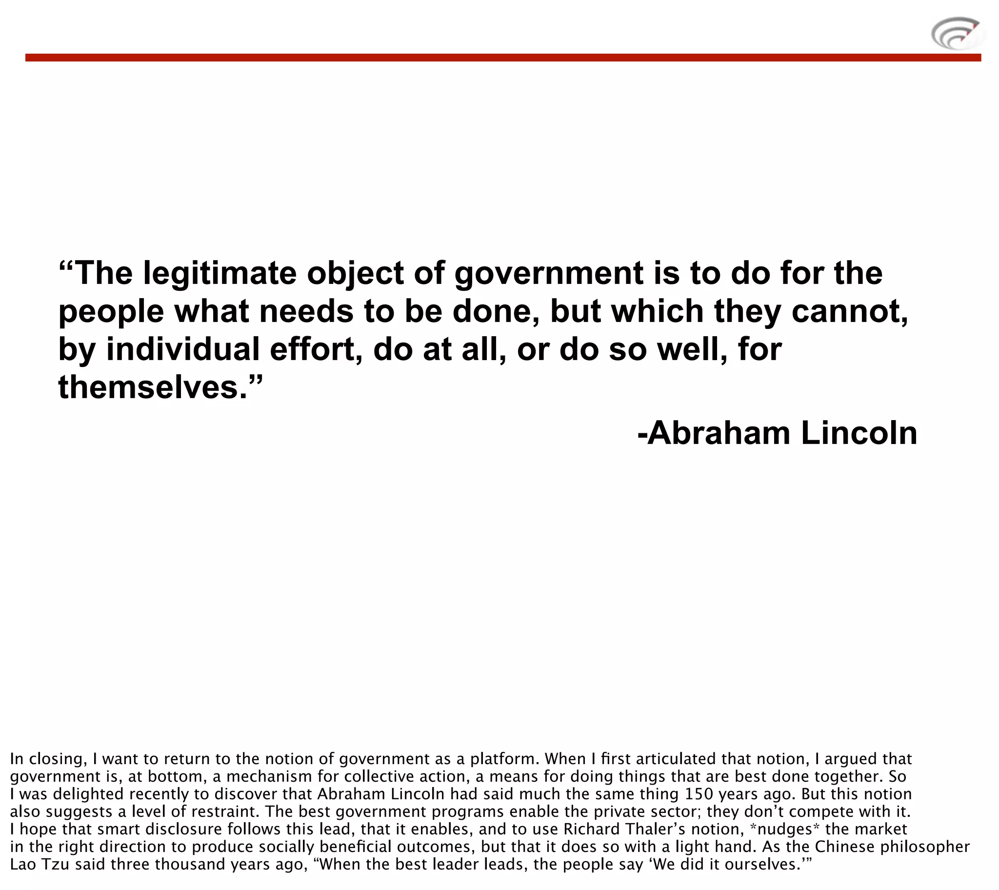“The legitimate object of government is to do for the
      people what needs to be done, but which they cannot,
      by individual effort, do at all, or do so well, for
      themselves.”
                                              -Abraham Lincoln




In closing, I want to return to the notion of government as a platform. When I ﬁrst articulated that notion, I argued that
government is, at bottom, a mechanism for collective action, a means for doing things that are best done together. So
I was delighted recently to discover that Abraham Lincoln had said much the same thing 150 years ago. But this notion
also suggests a level of restraint. The best government programs enable the private sector; they don’t compete with it.
I hope that smart disclosure follows this lead, that it enables, and to use Richard Thaler’s notion, *nudges* the market
in the right direction to produce socially beneﬁcial outcomes, but that it does so with a light hand. As the Chinese philosopher
Lao Tzu said three thousand years ago, “When the best leader leads, the people say ‘We did it ourselves.’”
 