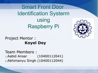 Smart Front Door
Identification Systerm
using
Raspberry Pi
Project Mentor :
Koyel Dey
Team Members :
1.Aabid Ansar (10400112041)
2.Abhimanyu Singh (10400112044)
 