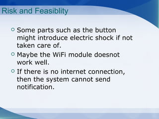 Risk and Feasiblity
Some parts such as the button
might introduce electric shock if not
taken care of.
Maybe the WiFi module doesnot
work well.
If there is no internet connection,
then the system cannot send
notification.
