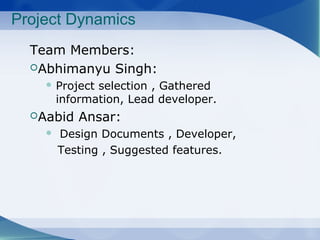 Project Dynamics
Team Members:
Abhimanyu Singh:
Project selection , Gathered
information, Lead developer.
Aabid Ansar:
Design Documents , Developer,
Testing , Suggested features.
