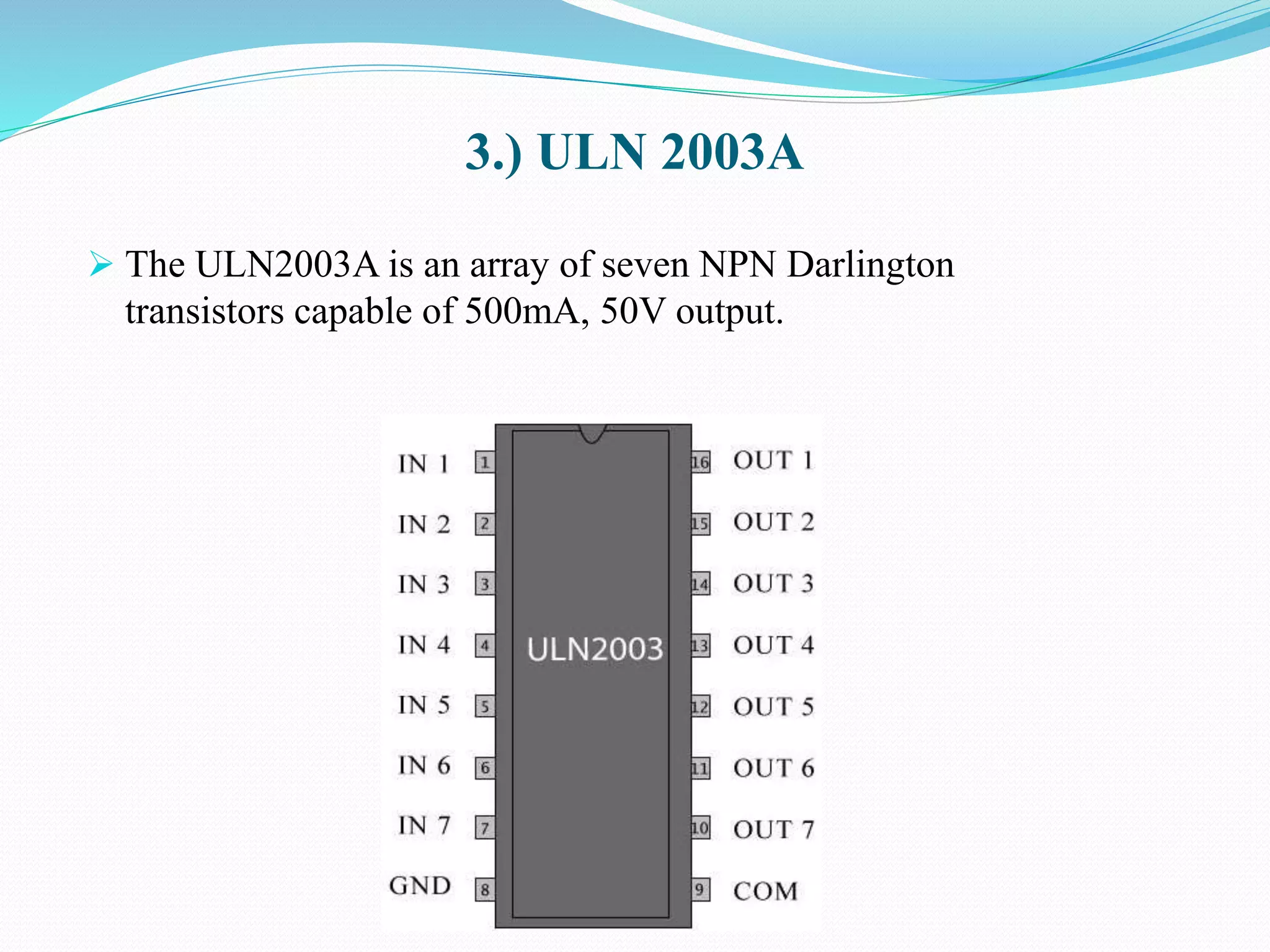 3.) ULN 2003A
 The ULN2003A is an array of seven NPN Darlington
transistors capable of 500mA, 50V output.
 