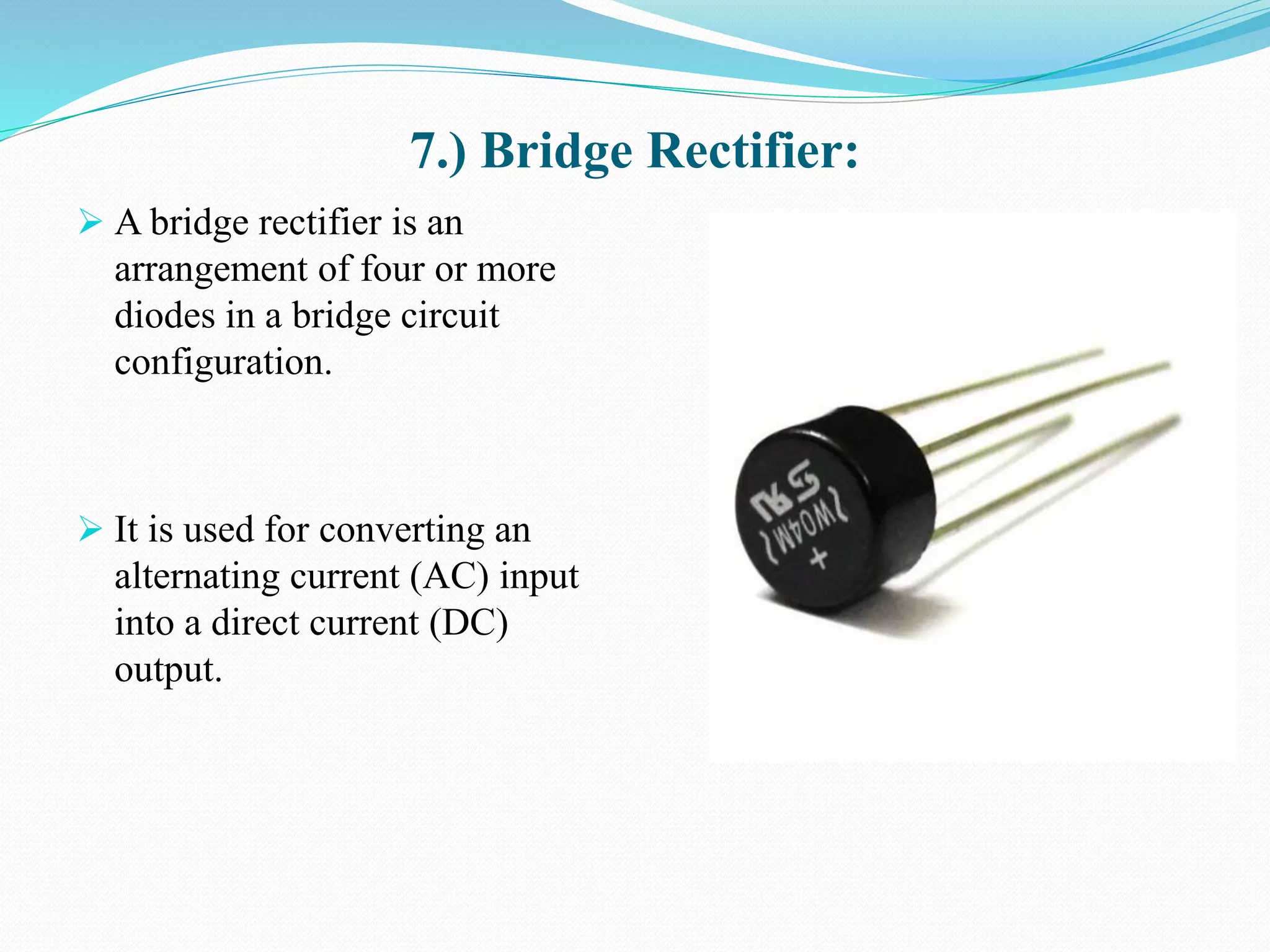 7.) Bridge Rectifier:
 A bridge rectifier is an
arrangement of four or more
diodes in a bridge circuit
configuration.
 It is used for converting an
alternating current (AC) input
into a direct current (DC)
output.
 