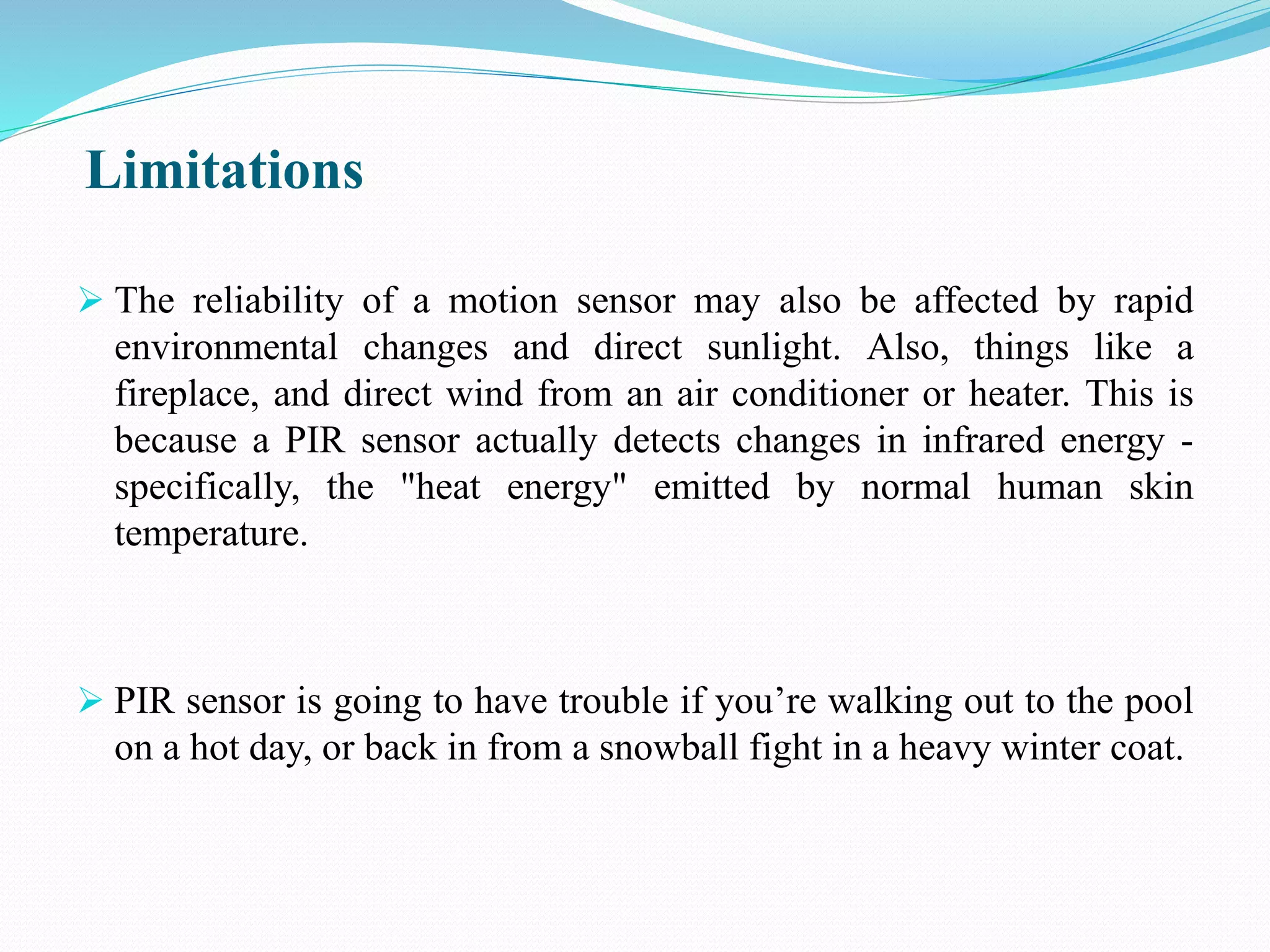 Limitations
 The reliability of a motion sensor may also be affected by rapid
environmental changes and direct sunlight. Also, things like a
fireplace, and direct wind from an air conditioner or heater. This is
because a PIR sensor actually detects changes in infrared energy -
specifically, the "heat energy" emitted by normal human skin
temperature.
 PIR sensor is going to have trouble if you’re walking out to the pool
on a hot day, or back in from a snowball fight in a heavy winter coat.
 