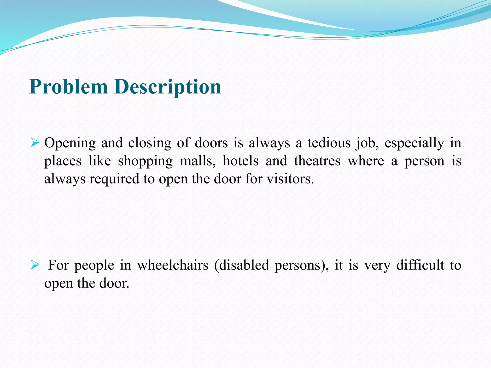 Problem Description
 Opening and closing of doors is always a tedious job, especially in
places like shopping malls, hotels and theatres where a person is
always required to open the door for visitors.
 For people in wheelchairs (disabled persons), it is very difficult to
open the door.
 