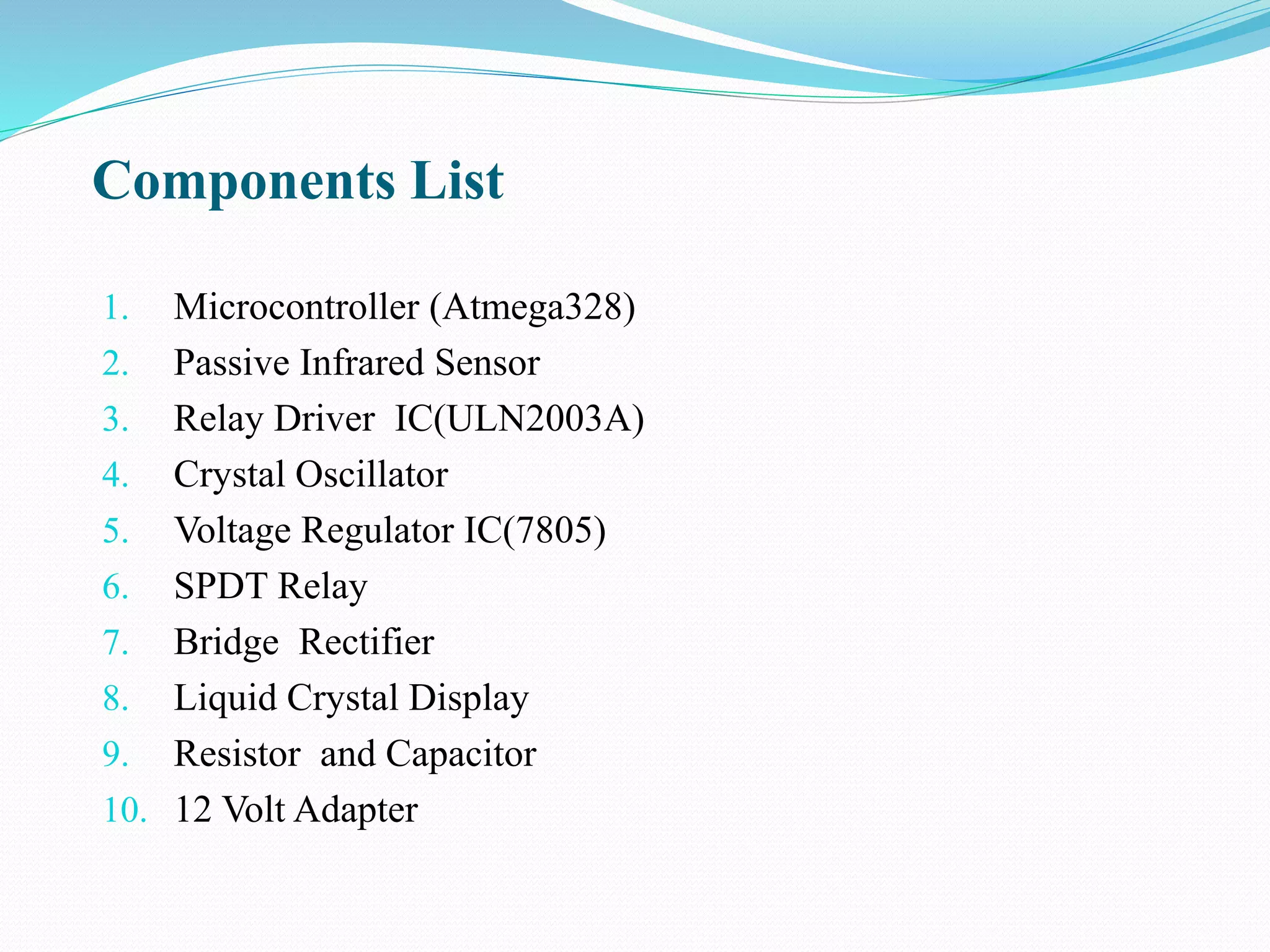 Components List
1. Microcontroller (Atmega328)
2. Passive Infrared Sensor
3. Relay Driver IC(ULN2003A)
4. Crystal Oscillator
5. Voltage Regulator IC(7805)
6. SPDT Relay
7. Bridge Rectifier
8. Liquid Crystal Display
9. Resistor and Capacitor
10. 12 Volt Adapter
 