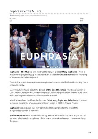 by Doris
Lim
May 7,
2019
Euphrasia – The Musical
smartdory.com/2019/05/euphrasia-the-musical/
Euphrasia – The Musical tells the true life story of Mother Mary Euphrasia – from a
mischievous girl growing up in the aftermath of the French Revolution to her founding
of Sisters of the Good Shepherd.
The musical is about one woman’s triumph over insurmountable obstacles through pure
grit and tenacity.
Many may have heard about the Sisters of the Good Shepherd (The Congregation of
Our Lady of Charity of the Good Shepherd) a Catholic religious order and the nuns’ work
with the marginalized communities around the world.
Not all knew about the life of the founder, Saint Mary Euphrasia Pelletier who aspired
to restore the dignity of women and children began in 1835 in Angers, France!
Euphrasia was above all was fully committed to helping better the lives of the
marginalized women of her time.
Mother Euphrasia was a forward-thinking woman with audacious ideas in patriarchal
societies who bravely thought out of the box to network and connect the nuns to help
the poor.
1/15
 