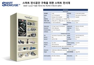 Specification
General spec.
정격출력 110W 정격전압 AC 100~240V, 50/60Hz
Display 32” TFT LCD Monitor CPU Intel Celeron 4th generation
O/S Windows 10 IoT Embeded S/W PlatKOM
외장마감 WHITE or Wood pattern or 기타 협의 가능
이동식 선반 370(h) x 4칸 or 240(h) x 6칸 or 175(h) x 8칸 *refer to Appendix.1
Operation temp. 5 ~ 40℃ (30~80% RH) Warranty 1 year
Display spec.
Display type 32” Open Frame TFT LCD Monitor Display area 698.4(H) x 392.85(V)
Resolution 1920 x 1080 pixels Brightness 350 nits
Protection Glass t=3.2mm, Tempered Audio 1.8W(L/R)
Certificate KC
Computer system spec.
CPU Intel Celeron 4th generation, 1.8GHz Graphic Intel HD Graphic 610
Memory 4GB Storage SSD 32GB
Network 유/무선 지원 Certificate KC
Touch sensor
Response Typ. 10ms Position accuracy Typ. 8mm
Interface USB 2.0 (5V/0.5A) Certificate KC
ESD EN61000-4(Air discharge ±8kv, contact discharge ±4kv)
Mechanical spec.
Dimension 1180mm(w) x 1890mm(h) x 350mm(d) *refer to Appendix.1
Weight 약 60kg 선반 한계하중 10kg 이내
Option
Exterior speaker Britz 3W x 2 (Stereo) Web camera TBD
스마트 전시공간 구축을 위한 스마트 전시대
SMART Curator™기술을 기반으로 하는 혁신적인 디지털 전시 솔루션
 