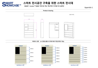 스마트 전시공간 구축을 위한 스마트 전시대
SMART Curator™기술을 기반으로 하는 혁신적인 디지털 전시 솔루션
Appendix 1.
Product drawing
이동식 선반 (※ 진열 상품 크기에 따라 직접 변경 가능)
370mm
370mm
385mm
385mm
240mm
240mm
240mm
250mm
250mm
250mm
175mm
175mm
175mm
175mm
184mm
184mm
184mm
184mm
(h)370mm x 4칸 (h)240mm x 6칸 (h)175mm x 8칸
(Unit: mm)
 
