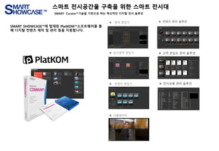 ⚫ 영역 편집기
⚫ 표시영역 편집기
⚫ 컨텐츠 편집기
⚫ 시뮬레이터
⚫ 컨텐츠 관리 솔루션
⚫ 고객 관심도 관리 솔루션
⚫ 전시상품 관리 솔루션
SMART SHOWCASE™에 탑재된 PlatKOM™소프트웨어를 통
해 디지털 컨텐츠 제작 및 관리 등을 지원합니다.
스마트 전시공간울 구축을 위한 스마트 전시대
SMART Curator™기술을 기반으로 하는 혁신적인 디지털 전시 솔루션
 