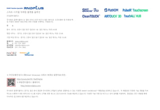 스마트 디지털 마케팅 플랫폼 솔루션
(주)알엔디플러스
주식회사 알엔디플러스는 멀티 터치스크린 비즈니스를 기반으로, 소프트웨어 및 차세대 핵
심 사업인 SMART MACHINE 관련 사업을 수행하는 기업입니다.
주 소
본사 -경기도 고양시 일산 동구 일산로 138 일산 테크노 타운 610호
영업 사무소 - 경기도 고양시 일산 동구 일산로 138 일산 테크노 타운 313호
기업 부설 연구소 -경기도 고양시 일산 동구 일산로 138 일산 테크노 타운 312호
홈페이지 www.rndplus.com
팩 스 031. 914. 3665
문의메일 sales@rndplus.com
대표번호 031. 914. 3662
※ 무인상품안내시스템(Smart Showcase) 유튜브 동영상 설명자료(국문)
http://youtu.be/5D-1kaDHqGw
※ ㈜알엔디플러스 홈페이지
http://www.rndplus.com
주식회사 알엔디플러스 경기도 일산 본사 영업부 전시장에 고객들이 실제로 경험하실 수 있는 다양한 SMART SHOWCASE™ 체험관을 운영하고 있습니다. 이 체험관은 다양한 기술 개발을 지속
적으로 수행하기 위한 목적으로 시스템 사업자 고객을 위한 테스트 공간으로서의 기능을 제공하고 있습니다. 다양한 기술 지원 및 비즈니스 로직 설계를 지원하며, 끊임없는 연구 개발을 통해
지속적인 업그레이드를 제공하고 있습니다.
 