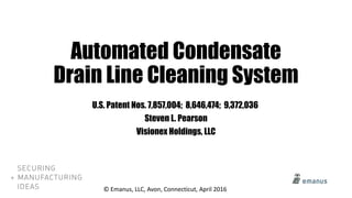 Automated Condensate
Drain Line Cleaning System
U.S. Patent Nos. 7,857,004; 8,646,474; 9,372,036
Steven L. Pearson
Visionex Holdings, LLC
© Emanus, LLC, Avon, Connecticut, April 2016
 