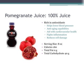 Pomegranate Juice: 100% Juice
                • Rich in antioxidants
                    ▫   Helps lower blood pressure
                    ▫   Anti-aging capabilities
                    ▫   Aid with cardiovascular health
                    ▫   Fights inflammation
                    ▫   Reduces cell damage

                •   Serving Size: 8 oz
                •   Calories 160
                •   Total Fat 0 g
                •   Total Carbohydrate 40 g
 