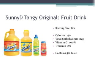 SunnyD Tangy Original: Fruit Drink
                   • Serving Size: 8oz

                   •   Calories 90
                   •   Total Carbohydrate 22g
                   •   Vitamin C 100%
                   •   Thiamin 15%

                   • Contains 5% Juice
 