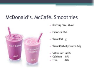 McDonald’s McCafé Smoothies
         ®       ®



                • Serving Size: 16 oz

                • Calories 260

                • Total Fat 1 g

                • Total Carbohydrates 60g

                • Vitamin C 90%
                • Calcium 8%
                • Iron      8%
 
