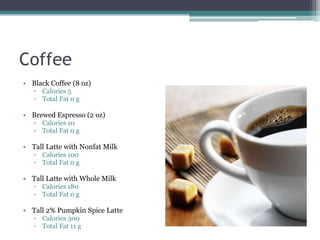 Coffee
• Black Coffee (8 oz)
   ▫ Calories 5
   ▫ Total Fat 0 g

• Brewed Espresso (2 oz)
   ▫ Calories 10
   ▫ Total Fat 0 g

• Tall Latte with Nonfat Milk
   ▫ Calories 100
   ▫ Total Fat 0 g

• Tall Latte with Whole Milk
   ▫ Calories 180
   ▫ Total Fat 0 g

• Tall 2% Pumpkin Spice Latte
   ▫ Calories 300
   ▫ Total Fat 11 g
 