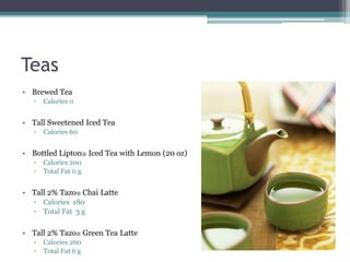 Teas
• Brewed Tea
   ▫   Calories 0


• Tall Sweetened Iced Tea
   ▫   Calories 60


• Bottled Lipton® Iced Tea with Lemon (20 oz)
   ▫   Calories 200
   ▫   Total Fat 0 g


• Tall 2% Tazo® Chai Latte
   ▫ Calories 180
   ▫ Total Fat 3 g

• Tall 2% Tazo® Green Tea Latte
   ▫   Calories 260
   ▫   Total Fat 6 g
 
