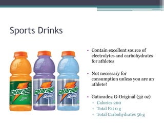 Sports Drinks

                • Contain excellent source of
                  electrolytes and carbohydrates
                  for athletes

                • Not necessary for
                  consumption unless you are an
                  athlete!

                • Gatorade® G-Original (32 oz)
                  ▫ Calories 200
                  ▫ Total Fat 0 g
                  ▫ Total Carbohydrates 56 g
 