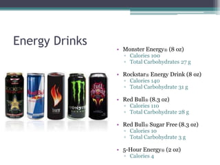 Energy Drinks
                • Monster Energy® (8 oz)
                  ▫ Calories 100
                  ▫ Total Carbohydrates 27 g

                • Rockstar® Energy Drink (8 oz)
                  ▫ Calories 140
                  ▫ Total Carbohydrate 31 g

                • Red Bull® (8.3 oz)
                  ▫ Calories 110
                  ▫ Total Carbohydrate 28 g

                • Red Bull® Sugar Free (8.3 oz)
                  ▫ Calories 10
                  ▫ Total Carbohydrate 3 g

                • 5-Hour Energy® (2 oz)
                  ▫ Calories 4
 