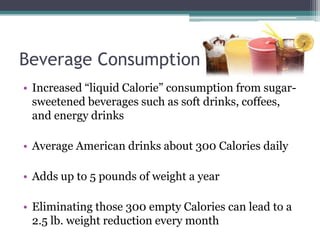Beverage Consumption
• Increased “liquid Calorie” consumption from sugar-
  sweetened beverages such as soft drinks, coffees,
  and energy drinks

• Average American drinks about 300 Calories daily

• Adds up to 5 pounds of weight a year

• Eliminating those 300 empty Calories can lead to a
  2.5 lb. weight reduction every month
 