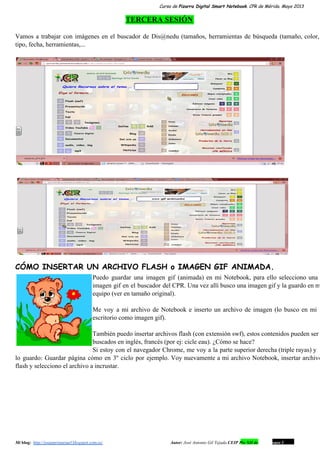 Curso de Pizarra Digital Smart Notebook. CPR de Mérida. Mayo 2013
TERCERA SESIÓN
Vamos a trabajar con imágenes en el buscador de Dis@nedu (tamaños, herramientas de búsqueda (tamaño, color,                             
tipo, fecha, herramientas,...
CÓMO INSERTAR UN ARCHIVO FLASH o IMAGEN GIF ANIMADA.
Puedo guardar una imagen gif (animada) en mi Notebook, para ello selecciono una                       
imagen gif en el buscador del CPR. Una vez allí busco una imagen gif y la guardo en m                                   
equipo (ver en tamaño original).
Me voy a mi archivo de Notebook e inserto un archivo de imagen (lo busco en mi                               
escritorio como imagen gif).
También puedo insertar archivos flash (con extensión swf), estos contenidos pueden ser                     
buscados en inglés, francés (por ej: cicle eau). ¿Cómo se hace?
Si estoy con el navegador Chrome, me voy a la parte superior derecha (triple rayas) y                             
lo guardo: Guardar página cómo en 3º ciclo por ejemplo. Voy nuevamente a mi archivo Notebook, insertar archivo                                 
flash y selecciono el archivo a incrustar.
Mi blog:  http://josanprimariaef.blogspot.com.es/                                                             Autor: José Antonio Gil Tejada CEIP Pío XII de Don Álvaro 1 10
 